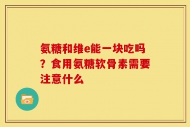 氨糖和维e能一块吃吗？食用氨糖软骨素需要注意什么