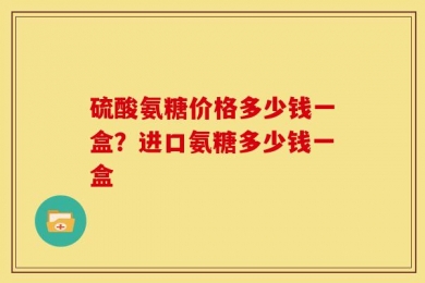 硫酸氨糖价格多少钱一盒？进口氨糖多少钱一盒
