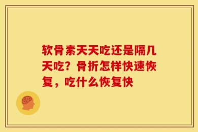 软骨素天天吃还是隔几天吃？骨折怎样快速恢复，吃什么恢复快