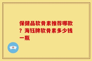保健品软骨素推荐哪款？海钰牌软骨素多少钱一瓶