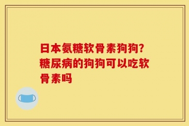 日本氨糖软骨素狗狗？糖尿病的狗狗可以吃软骨素吗