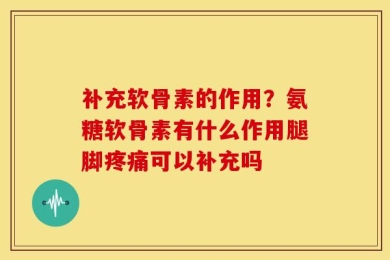 补充软骨素的作用？氨糖软骨素有什么作用腿脚疼痛可以补充吗