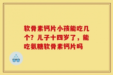 软骨素钙片小孩能吃几个？儿子十四岁了，能吃氨糖软骨素钙片吗