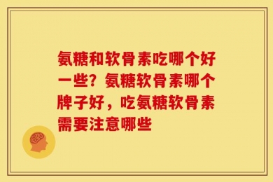 氨糖和软骨素吃哪个好一些？氨糖软骨素哪个牌子好，吃氨糖软骨素需要注意哪些