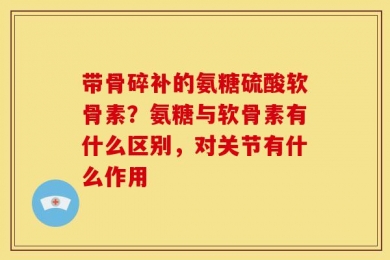 带骨碎补的氨糖硫酸软骨素？氨糖与软骨素有什么区别，对关节有什么作用