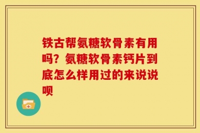 铁古帮氨糖软骨素有用吗？氨糖软骨素钙片到底怎么样用过的来说说呗