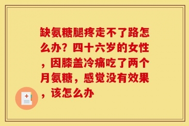 缺氨糖腿疼走不了路怎么办？四十六岁的女性，因膝盖冷痛吃了两个月氨糖，感觉没有效果，该怎么办