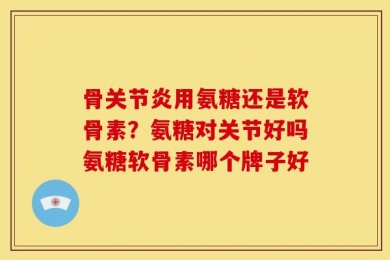 骨关节炎用氨糖还是软骨素？氨糖对关节好吗氨糖软骨素哪个牌子好