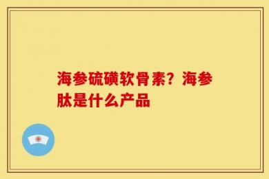 海参硫磺软骨素？海参肽是什么产品