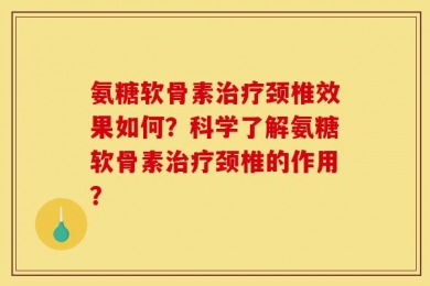氨糖软骨素治疗颈椎效果如何？科学了解氨糖软骨素治疗颈椎的作用？