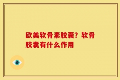 欧美软骨素胶囊？软骨胶囊有什么作用