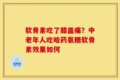 软骨素吃了膝盖痛？中老年人吃哈药氨糖软骨素效果如何