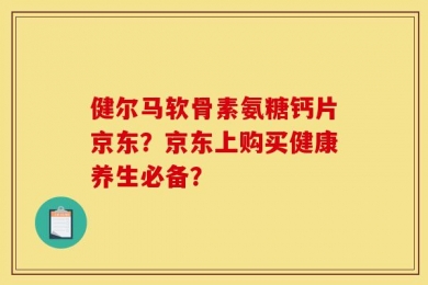健尔马软骨素氨糖钙片京东？京东上购买健康养生必备？
