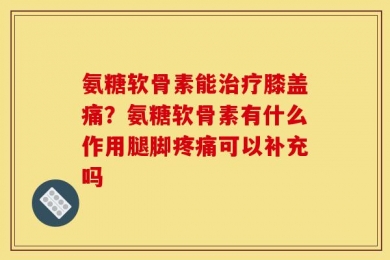 氨糖软骨素能治疗膝盖痛？氨糖软骨素有什么作用腿脚疼痛可以补充吗