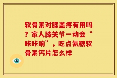 软骨素对膝盖疼有用吗？家人膝关节一动会“咔咔响”，吃点氨糖软骨素钙片怎么样
