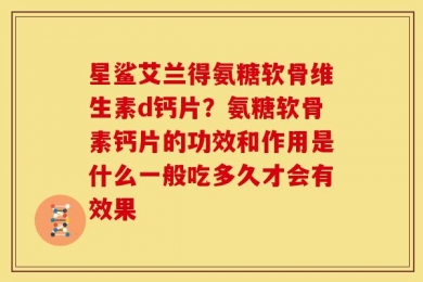 星鲨艾兰得氨糖软骨维生素d钙片？氨糖软骨素钙片的功效和作用是什么一般吃多久才会有效果