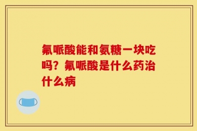 氟哌酸能和氨糖一块吃吗？氟哌酸是什么药治什么病