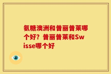 氨糖澳洲和普丽普莱哪个好？普丽普莱和Swisse哪个好