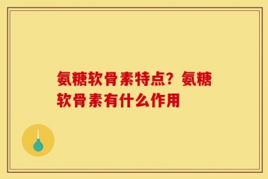 氨糖软骨素特点？氨糖软骨素有什么作用