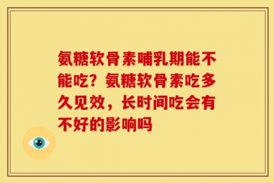 氨糖软骨素哺乳期能不能吃？氨糖软骨素吃多久见效，长时间吃会有不好的影响吗