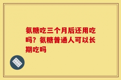 氨糖吃三个月后还用吃吗？氨糖普通人可以长期吃吗