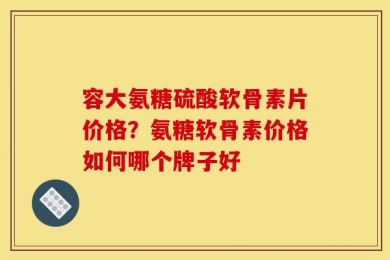 容大氨糖硫酸软骨素片价格？氨糖软骨素价格如何哪个牌子好
