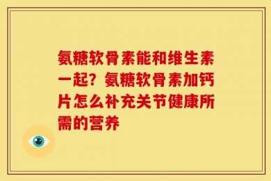 氨糖软骨素能和维生素一起？氨糖软骨素加钙片怎么补充关节健康所需的营养