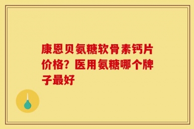 康恩贝氨糖软骨素钙片价格？医用氨糖哪个牌子最好