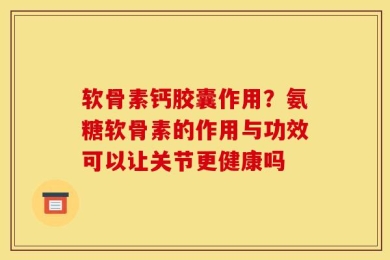 软骨素钙胶囊作用？氨糖软骨素的作用与功效可以让关节更健康吗