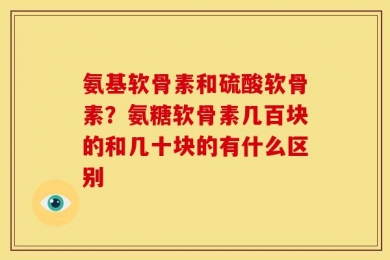 氨基软骨素和硫酸软骨素？氨糖软骨素几百块的和几十块的有什么区别