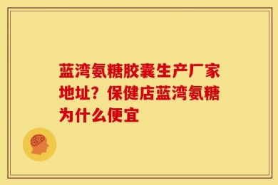 蓝湾氨糖胶囊生产厂家地址？保健店蓝湾氨糖为什么便宜