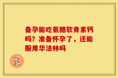 备孕能吃氨糖软骨素钙吗？准备怀孕了，还能服用华法林吗
