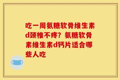 吃一周氨糖软骨维生素d颈椎不疼？氨糖软骨素维生素d钙片适合哪些人吃