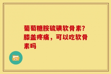 葡萄糖胺硫磺软骨素？膝盖疼痛，可以吃软骨素吗