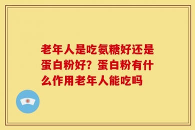 老年人是吃氨糖好还是蛋白粉好？蛋白粉有什么作用老年人能吃吗