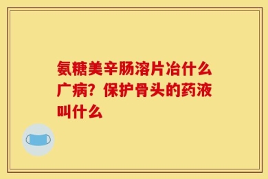 氨糖美辛肠溶片冶什么广病？保护骨头的药液叫什么
