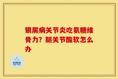 银屑病关节炎吃氨糖维骨力？腿关节酸软怎么办