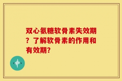 双心氨糖软骨素失效期？了解软骨素的作用和有效期？