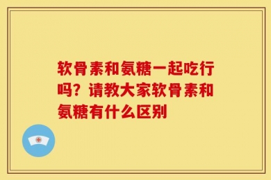 软骨素和氨糖一起吃行吗？请教大家软骨素和氨糖有什么区别