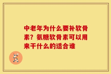 中老年为什么要补软骨素？氨糖软骨素可以用来干什么的适合谁