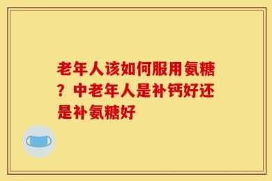 老年人该如何服用氨糖？中老年人是补钙好还是补氨糖好