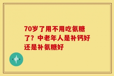70岁了用不用吃氨糖了？中老年人是补钙好还是补氨糖好