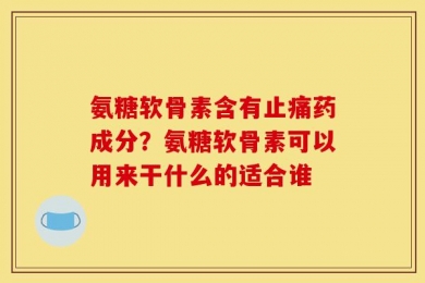 氨糖软骨素含有止痛药成分？氨糖软骨素可以用来干什么的适合谁