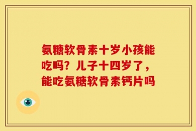 氨糖软骨素十岁小孩能吃吗？儿子十四岁了，能吃氨糖软骨素钙片吗