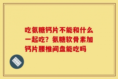 吃氨糖钙片不能和什么一起吃？氨糖软骨素加钙片腰椎间盘能吃吗