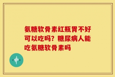 氨糖软骨素红瓶胃不好可以吃吗？糖尿病人能吃氨糖软骨素吗