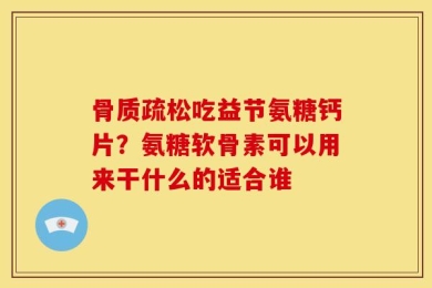 骨质疏松吃益节氨糖钙片？氨糖软骨素可以用来干什么的适合谁