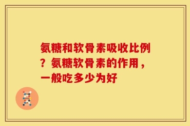 氨糖和软骨素吸收比例？氨糖软骨素的作用，一般吃多少为好