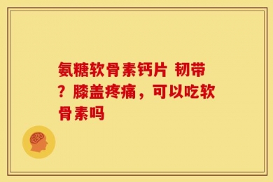 氨糖软骨素钙片 韧带？膝盖疼痛，可以吃软骨素吗