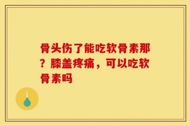 骨头伤了能吃软骨素那？膝盖疼痛，可以吃软骨素吗